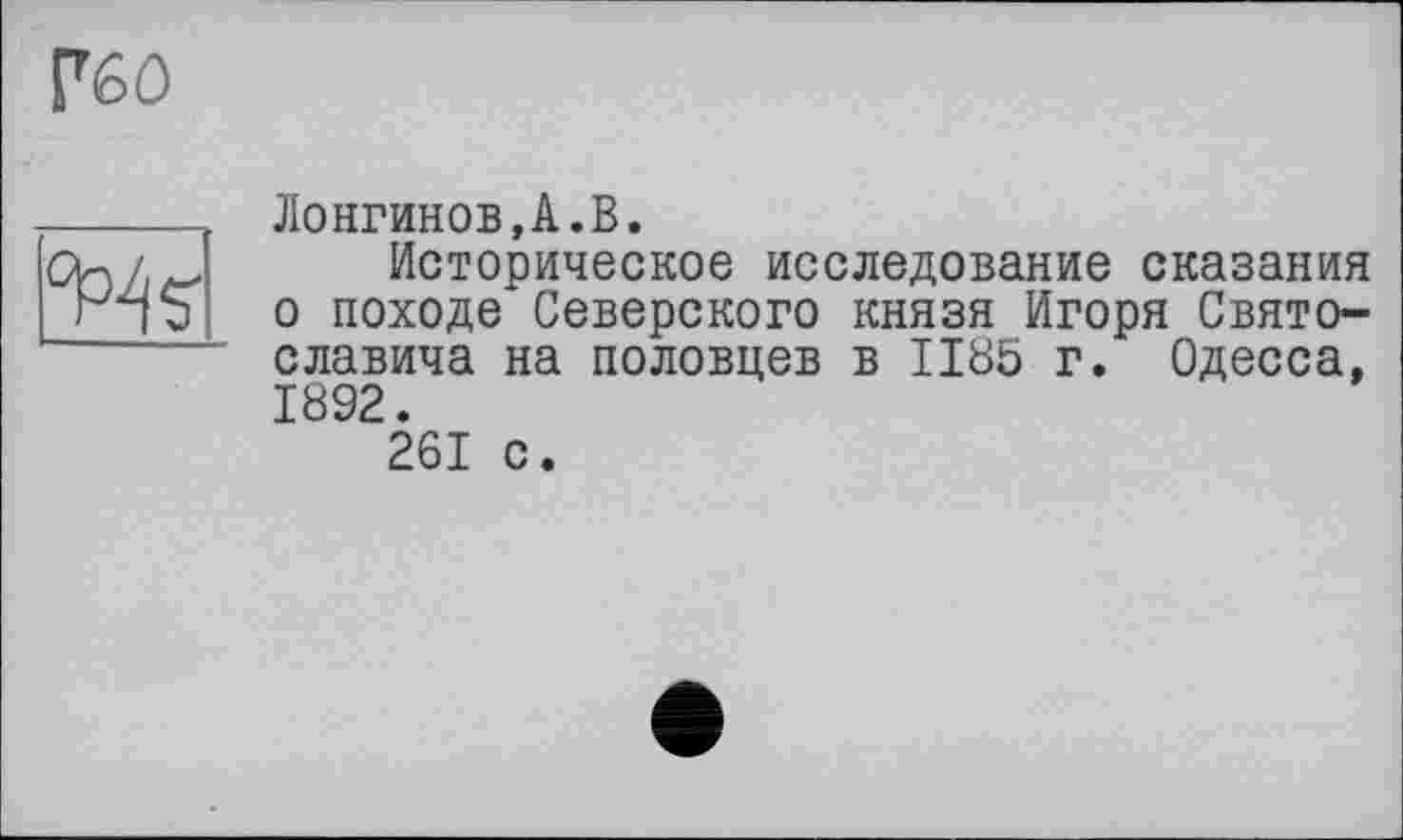 ﻿Гбо
lHs"
Лонгинов,А.В.
Историческое исследование сказания о походе Северского князя Игоря Святославича на половцев в 1185 г. Одесса, 1892.
261 с.